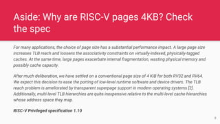 Aside: Why are RISC-V pages 4KB? Check
the spec
For many applications, the choice of page size has a substantial performance impact. A large page size
increases TLB reach and loosens the associativity constraints on virtually-indexed, physically-tagged
caches. At the same time, large pages exacerbate internal fragmentation, wasting physical memory and
possibly cache capacity.
After much deliberation, we have settled on a conventional page size of 4 KiB for both RV32 and RV64.
We expect this decision to ease the porting of low-level runtime software and device drivers. The TLB
reach problem is ameliorated by transparent superpage support in modern operating systems [2].
Additionally, multi-level TLB hierarchies are quite inexpensive relative to the multi-level cache hierarchies
whose address space they map.
RISC-V Privileged specification 1.10
8
 