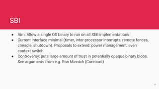 SBI
● Aim: Allow a single OS binary to run on all SEE implementations
● Current interface minimal (timer, inter-processor interrupts, remote fences,
console, shutdown). Proposals to extend: power management, even
context switch
● Controversy: puts large amount of trust in potentially opaque binary blobs.
See arguments from e.g. Ron Minnich (Coreboot)
11
 