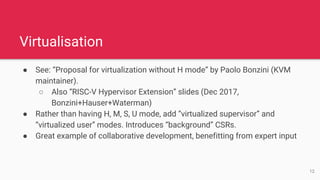 Virtualisation
● See: “Proposal for virtualization without H mode” by Paolo Bonzini (KVM
maintainer).
○ Also “RISC-V Hypervisor Extension” slides (Dec 2017,
Bonzini+Hauser+Waterman)
● Rather than having H, M, S, U mode, add “virtualized supervisor” and
“virtualized user” modes. Introduces “background” CSRs.
● Great example of collaborative development, benefitting from expert input
12
 