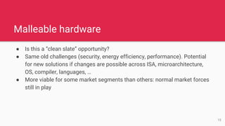 Malleable hardware
● Is this a “clean slate” opportunity?
● Same old challenges (security, energy efficiency, performance). Potential
for new solutions if changes are possible across ISA, microarchitecture,
OS, compiler, languages, …
● More viable for some market segments than others: normal market forces
still in play
15
 