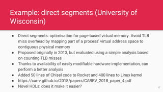 ● Direct segments: optimisation for page-based virtual memory. Avoid TLB
miss overhead by mapping part of a process’ virtual address space to
contiguous physical memory
● Proposed originally in 2013, but evaluated using a simple analysis based
on counting TLB misses
● Thanks to availability of easily modifiable hardware implementation, can
perform a better analysis
● Added 50 lines of Chisel code to Rocket and 400 lines to Linux kernel
● https://carrv.github.io/2018/papers/CARRV_2018_paper_4.pdf
● Novel HDLs: does it make it easier?
Example: direct segments (University of
Wisconsin)
17
 