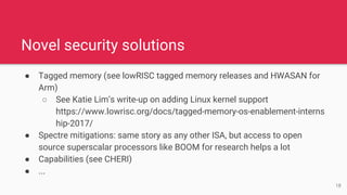 ● Tagged memory (see lowRISC tagged memory releases and HWASAN for
Arm)
○ See Katie Lim’s write-up on adding Linux kernel support
https://www.lowrisc.org/docs/tagged-memory-os-enablement-interns
hip-2017/
● Spectre mitigations: same story as any other ISA, but access to open
source superscalar processors like BOOM for research helps a lot
● Capabilities (see CHERI)
● ...
Novel security solutions
18
 