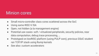 ● Small micro-controller class cores scattered across the SoC
● Using same RISC-V ISA
● Open, not hidden (a la management engine)
● Potential use cases: soft / virtualized peripherals, security policies, near
data computation, debug trace processing, …
● Prototyped on lowRISC platform (using PULP core), previous GSoC student
ran TCP/IP stack using Rump kernels
● See also: custom accelerators
Minion cores
19
 