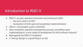 Introduction to RISC-V
● RISC-V: an open standard instruction set architecture (ISA)
○ But wait, what’s an ISA?
○ Ecosystem of both open and proprietary implementations
● Allows / encourages custom extension
● Open standards, open(ish) development process, and (often) open
implementations: a new model of development for the hardware industry?
● Managed by the RISC-V Foundation
● A “boring” design is a good thing in an ISA
3
 