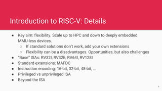 Introduction to RISC-V: Details
● Key aim: flexibility. Scale up to HPC and down to deeply embedded
MMU-less devices.
○ If standard solutions don’t work, add your own extensions
○ Flexibility can be a disadvantages. Opportunities, but also challenges
● “Base” ISAs: RV32I, RV32E, RV64I, RV128I
● Standard extensions: MAFDC
● Instruction encoding: 16-bit, 32-bit, 48-bit, ...
● Privileged vs unprivileged ISA
● Beyond the ISA
4
 