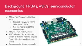 Background: FPGAs, ASICs, semiconductor
economics
● FPGA: Field Programmable Gate
Array
○ Pictured: Nexys A7, ~$270,
Xilinx Artix-7 FPGA
○ Can run Rocket at 50MHz,
boot Linux etc
● ASIC vs FPGA vs simulation
● ASIC volumes. 10s (multi-project
wafer) or millions (volume run) are
“easy”. Middle ground isn’t really
viable
● Semiconductor licensing models 5
 