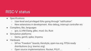 RISC-V status
● Specifications
○ User-level and privileged ISAs going through “ratification”
○ New extensions in development. Also debug, interrupt controller etc
● Compilers, libc, languages
○ gcc, LLVM/Clang, glibc, musl, Go, Rust
● Simulation platforms
○ Qemu, gem5, spike, tinyemu
● Hardware
○ SiFive “Freedom” boards, Kendryte, open-isa.org, FPGA-ready
distributions (e.g. lowrisc.org)
○ Open source implementations: Rocket, PULP, ...
6
 