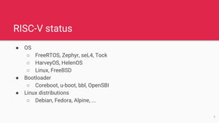 RISC-V status
● OS
○ FreeRTOS, Zephyr, seL4, Tock
○ HarveyOS, HelenOS
○ Linux, FreeBSD
● Bootloader
○ Coreboot, u-boot, bbl, OpenSBI
● Linux distributions
○ Debian, Fedora, Alpine, ...
7
 