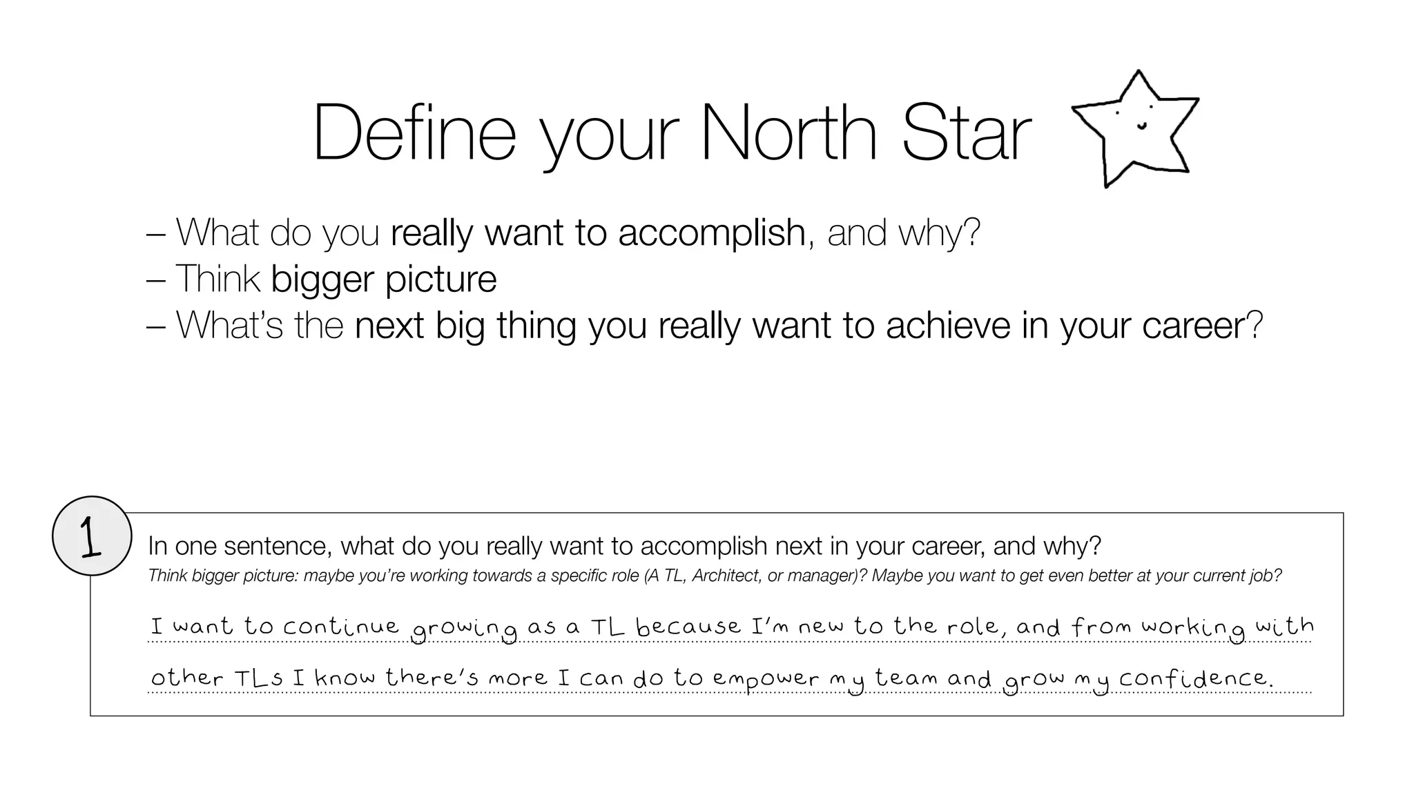 Define your North Star
– What do you really want to accomplish, and why?
– Think bigger picture
– What’s the next big thing you really want to achieve in your career?
I want to continue growing as a TL because I’m new to the role, and from working with
other TLs I know there’s more I can do to empower my team and grow my confidence.
 