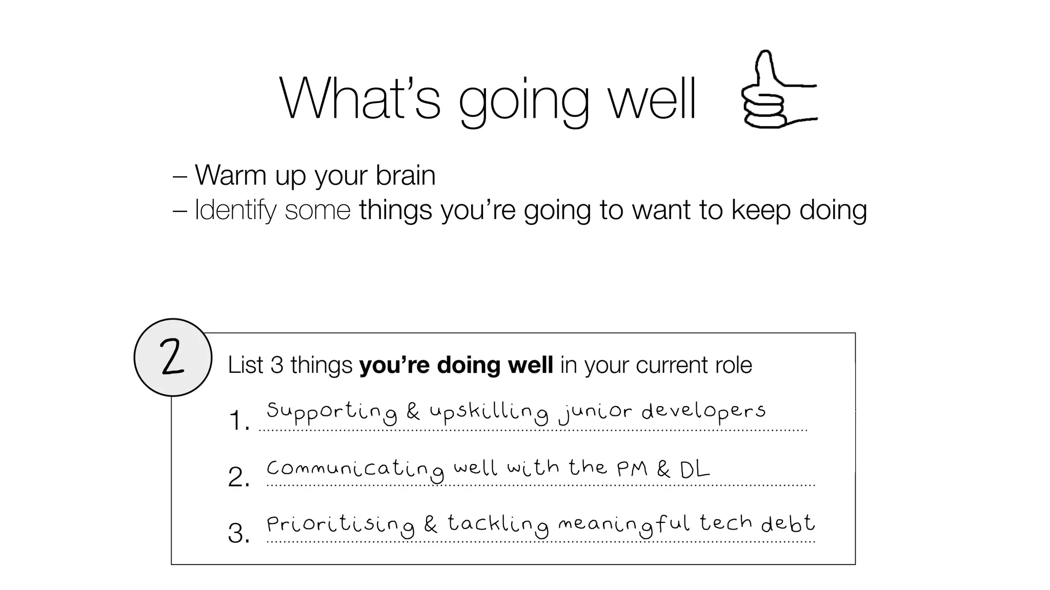 What’s going well
– Warm up your brain
– Identify some things you’re going to want to keep doing
Supporting & upskilling junior developers
Communicating well with the PM & DL
Prioritising & tackling meaningful tech debt
 