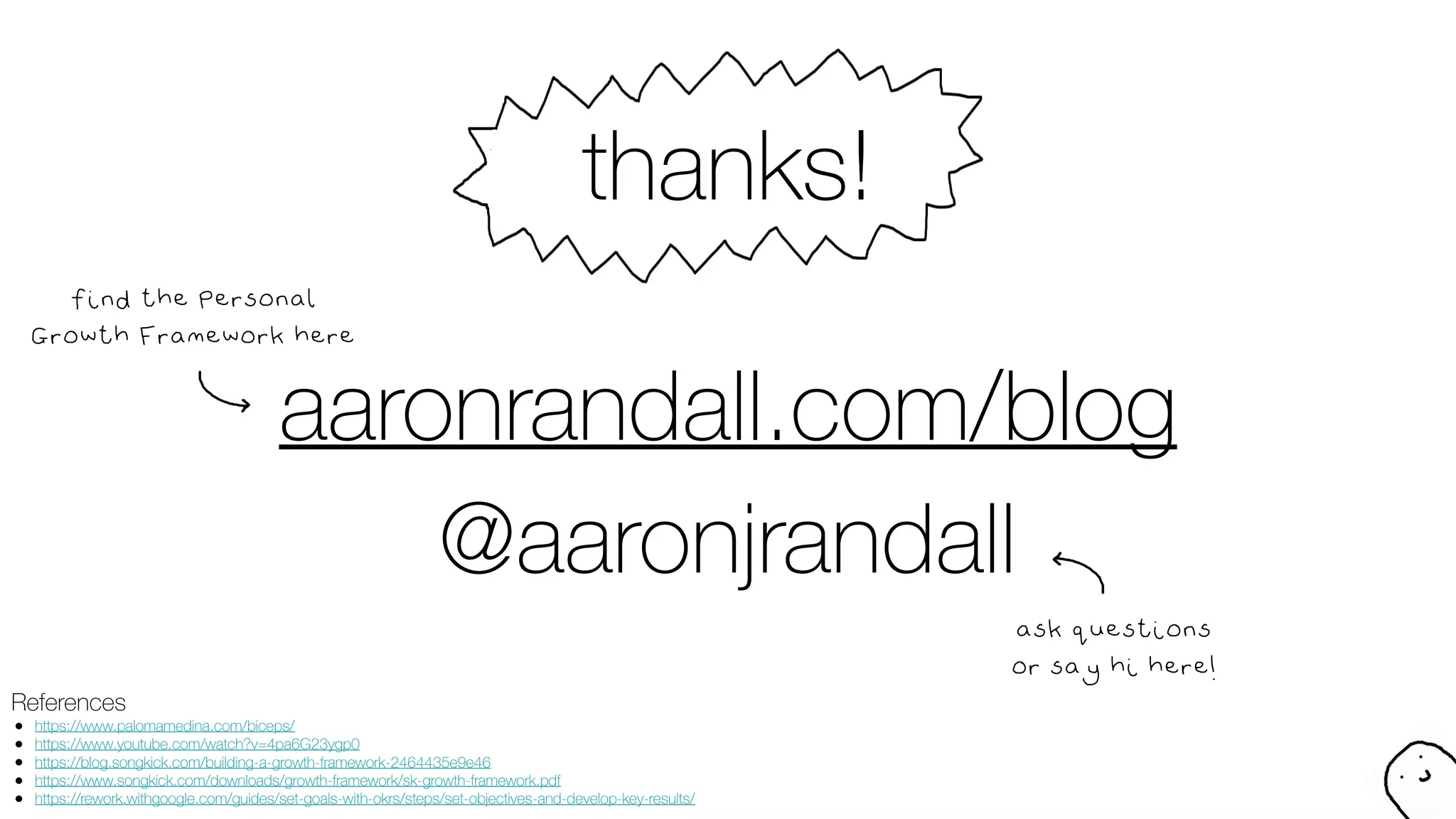 thanks!
References
● https://www.palomamedina.com/biceps/
● https://www.youtube.com/watch?v=4pa6G23ygp0
● https://blog.songkick.com/building-a-growth-framework-2464435e9e46
● https://www.songkick.com/downloads/growth-framework/sk-growth-framework.pdf
● https://rework.withgoogle.com/guides/set-goals-with-okrs/steps/set-objectives-and-develop-key-results/
@aaronjrandall
ask questions
or say hi here!
aaronrandall.com/blog
find the Personal
Growth Framework here
 