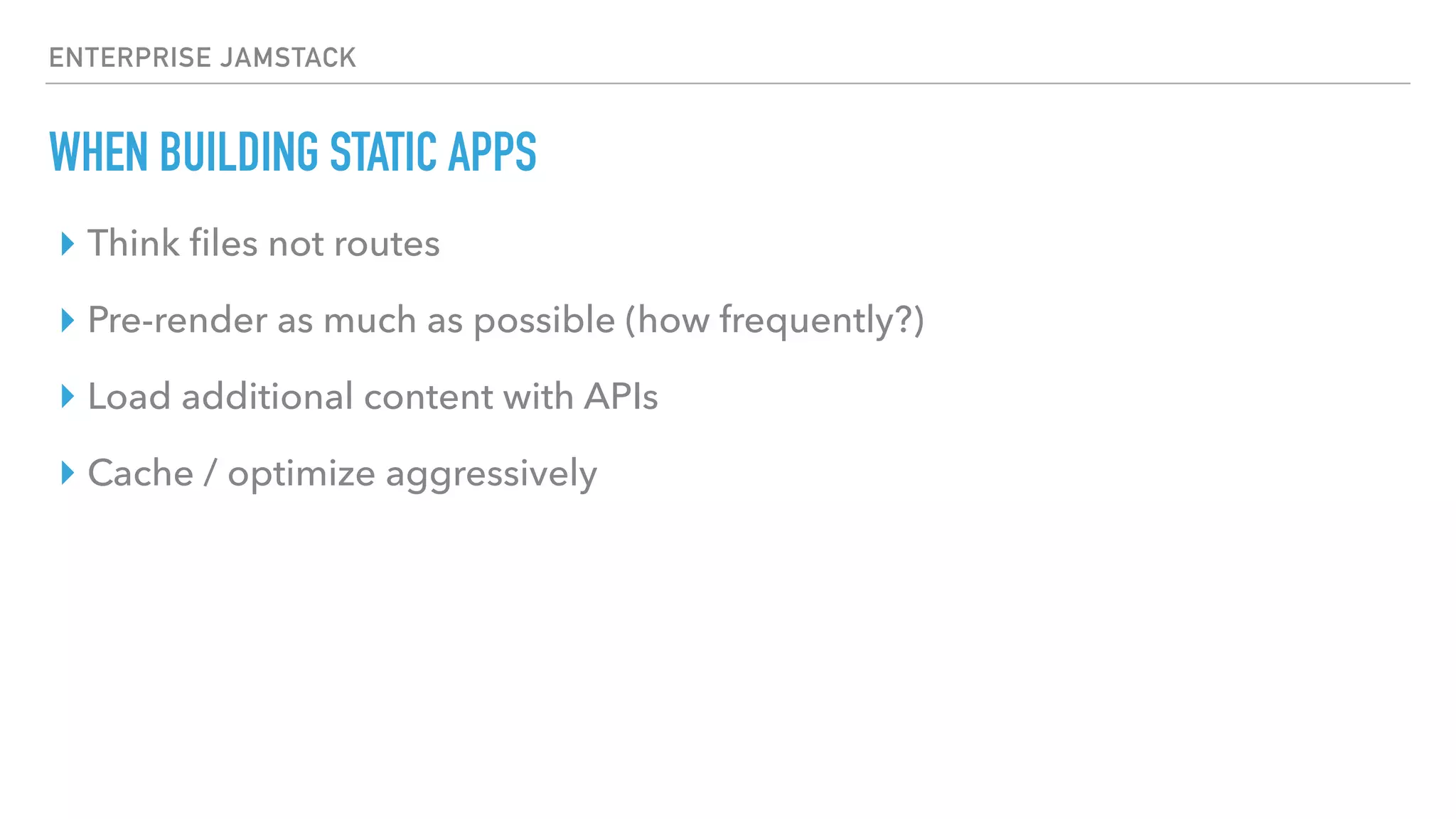 ENTERPRISE JAMSTACK
WHEN BUILDING STATIC APPS
‣ Think ﬁles not routes
‣ Pre-render as much as possible (how frequently?)
‣ Load additional content with APIs
‣ Cache / optimize aggressively
 