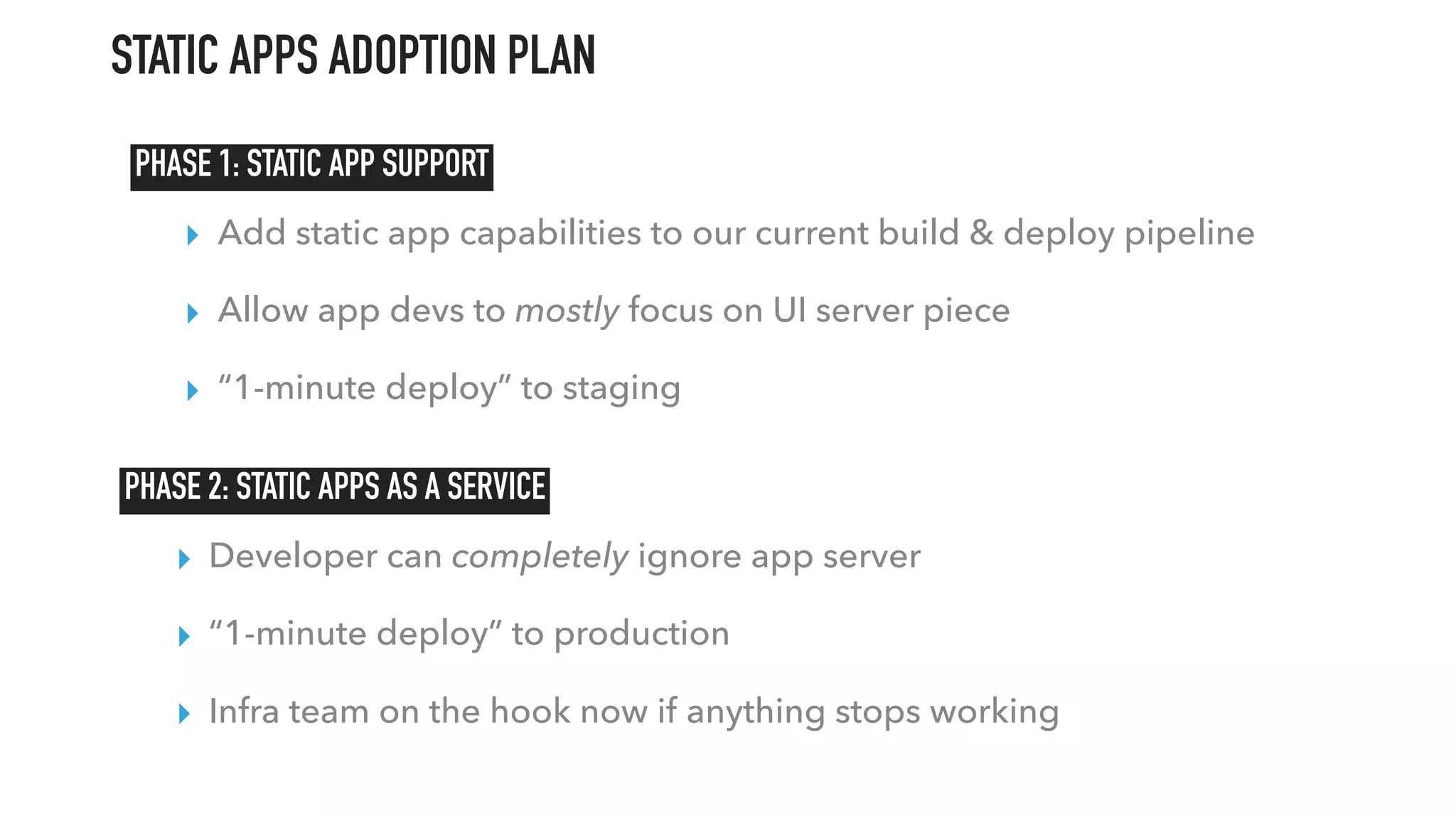 ▸ Developer can completely ignore app server
▸ “1-minute deploy” to production
▸ Infra team on the hook now if anything stops working
▸ Add static app capabilities to our current build & deploy pipeline
▸ Allow app devs to mostly focus on UI server piece
▸ “1-minute deploy” to staging
PHASE 1: STATIC APP SUPPORT
PHASE 2: STATIC APPS AS A SERVICE
STATIC APPS ADOPTION PLAN
 
