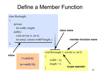 10
Define a Member Function
class Rectangle
{
private:
int width, length;
public:
void set (int w, int l);
int area() {return width*length; }
};
void Rectangle :: set (int w, int l)
{
width = w;
length = l;
}
inline
class name
member function name
scope operator
r1.set(5,8);
rp->set(8,10);
 