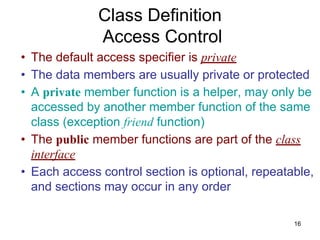 16
• The default access specifier is private
• The data members are usually private or protected
• A private member function is a helper, may only be
accessed by another member function of the same
class (exception friend function)
• The public member functions are part of the class
interface
• Each access control section is optional, repeatable,
and sections may occur in any order
Class Definition
Access Control
 