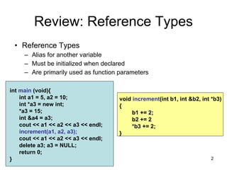 2
void increment(int b1, int &b2, int *b3)
{
b1 += 2;
b2 += 2
*b3 += 2;
}
Review: Reference Types
• Reference Types
– Alias for another variable
– Must be initialized when declared
– Are primarily used as function parameters
int main (void){
int a1 = 5, a2 = 10;
int *a3 = new int;
*a3 = 15;
int &a4 = a3;
cout << a1 << a2 << a3 << endl;
increment(a1, a2, a3);
cout << a1 << a2 << a3 << endl;
delete a3; a3 = NULL;
return 0;
}
 