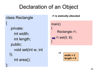 20
class Rectangle
{
private:
int width;
int length;
public:
void set(int w, int
l);
int area();
};
Declaration of an Object
main()
{
Rectangle r1;
r1.set(5, 8);
}
r1 is statically allocated
width
length
r1
width = 5
length = 8
 