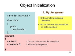 23
#include <iostream.h>
class circle
{
public:
double radius;
};
Object Initialization
int main()
{
circle c1; // Declare an instance of the class circle
c1.radius = 5; // Initialize by assignment
}
1. By Assignment
• Only work for public data
members
• No control over the operations
on data members
 