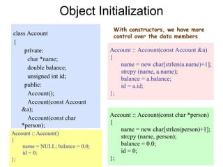 31
class Account
{
private:
char *name;
double balance;
unsigned int id;
public:
Account();
Account(const Account
&a);
Account(const char
*person);
}
Object Initialization
With constructors, we have more
control over the data members
Account :: Account()
{
name = NULL; balance = 0.0;
id = 0;
};
Account :: Account(const Account &a)
{
name = new char[strlen(a.name)+1];
strcpy (name, a.name);
balance = a.balance;
id = a.id;
};
Account :: Account(const char *person)
{
name = new char[strlen(person)+1];
strcpy (name, person);
balance = 0.0;
id = 0;
};
 