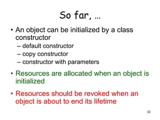 32
So far, …
• An object can be initialized by a class
constructor
– default constructor
– copy constructor
– constructor with parameters
• Resources are allocated when an object is
initialized
• Resources should be revoked when an
object is about to end its lifetime
 