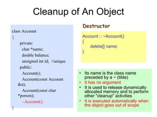 33
Cleanup of An Object
class Account
{
private:
char *name;
double balance;
unsigned int id; //unique
public:
Account();
Account(const Account
&a);
Account(const char
*person);
~Account();
}
Destructor
Account :: ~Account()
{
delete[] name;
}
• Its name is the class name
preceded by a ~ (tilde)
• It has no argument
• It is used to release dynamically
allocated memory and to perform
other "cleanup" activities
• It is executed automatically when
the object goes out of scope
 