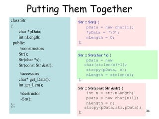 34
Putting Them Together
class Str
{
char *pData;
int nLength;
public:
//constructors
Str();
Str(char *s);
Str(const Str &str);
//accessors
char* get_Data();
int get_Len();
//destructor
~Str();
};
Str :: Str() {
pData = new char[1];
*pData = ‘0’;
nLength = 0;
};
Str :: Str(const Str &str) {
int n = str.nLength;
pData = new char[n+1];
nLength = n;
strcpy(pData,str.pData);
};
Str :: Str(char *s) {
pData = new
char[strlen(s)+1];
strcpy(pData, s);
nLength = strlen(s);
};
 