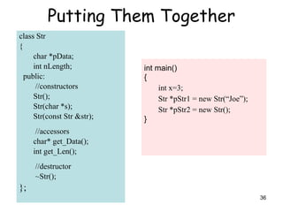 36
Putting Them Together
class Str
{
char *pData;
int nLength;
public:
//constructors
Str();
Str(char *s);
Str(const Str &str);
//accessors
char* get_Data();
int get_Len();
//destructor
~Str();
};
int main()
{
int x=3;
Str *pStr1 = new Str(“Joe”);
Str *pStr2 = new Str();
}
 