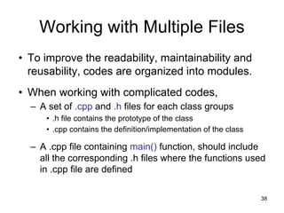 38
Working with Multiple Files
• To improve the readability, maintainability and
reusability, codes are organized into modules.
• When working with complicated codes,
– A set of .cpp and .h files for each class groups
• .h file contains the prototype of the class
• .cpp contains the definition/implementation of the class
– A .cpp file containing main() function, should include
all the corresponding .h files where the functions used
in .cpp file are defined
 