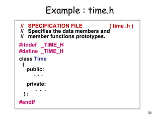 39
Example : time.h
// SPECIFICATION FILE ( time .h )
// Specifies the data members and
// member functions prototypes.
#ifndef _TIME_H
#define _TIME_H
class Time
{
public:
. . .
private:
. . .
} ;
#endif
 