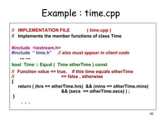 40
// IMPLEMENTATION FILE ( time.cpp )
// Implements the member functions of class Time
#include <iostream.h>
#include “ time.h” // also must appear in client code
… …
bool Time :: Equal ( Time otherTime ) const
// Function value == true, if this time equals otherTime
// == false , otherwise
{
return ( (hrs == otherTime.hrs) && (mins == otherTime.mins)
&& (secs == otherTime.secs) ) ;
}
. . .
Example : time.cpp
 