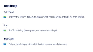 Roadmap
As of 2.3:
🗺 Telemetry, retries, timeouts, auto-inject, mTLS on by default. All zero conﬁg.
2.4
🗺 Traﬃc shifting (blue-green, canaries), install split.
Mid term:
🗺 Policy, mesh expansion, distributed tracing, lots lots more.
 