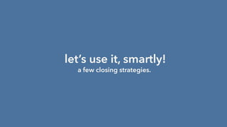 let’s use it, smartly!
a few closing strategies.
 