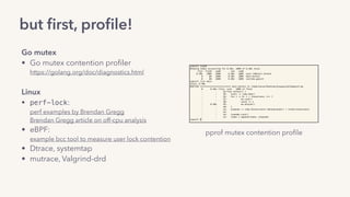 but ﬁrst, proﬁle!
Go mutex
• Go mutex contention proﬁler 
https://golang.org/doc/diagnostics.html
Linux
• perf-lock: 
perf examples by Brendan Gregg 
Brendan Gregg article on off-cpu analysis
• eBPF: 
example bcc tool to measure user lock contention
• Dtrace, systemtap
• mutrace, Valgrind-drd 
pprof mutex contention proﬁle
 