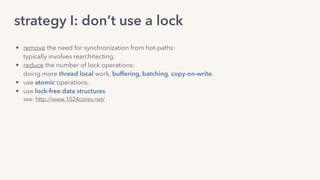 strategy I: don’t use a lock
• remove the need for synchronization from hot-paths: 
typically involves rearchitecting.
• reduce the number of lock operations: 
doing more thread local work, buffering, batching, copy-on-write.
• use atomic operations.
• use lock-free data structures 
see: http://www.1024cores.net/
 