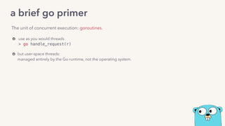 use as you would threads  
> go handle_request(r) 
but user-space threads: 
managed entirely by the Go runtime, not the operating system.
The unit of concurrent execution: goroutines.
a brief go primer
 