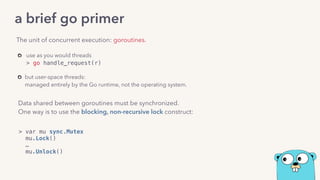 use as you would threads  
> go handle_request(r) 
but user-space threads: 
managed entirely by the Go runtime, not the operating system.
The unit of concurrent execution: goroutines.
a brief go primer
Data shared between goroutines must be synchronized.
One way is to use the blocking, non-recursive lock construct:
> var mu sync.Mutex 
mu.Lock() 
…
mu.Unlock()
 