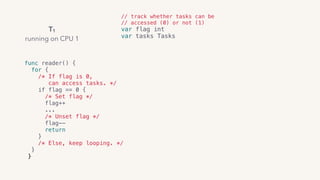 // track whether tasks can be
// accessed (0) or not (1)
var flag int
var tasks Tasks
func reader() { 
for {
/* If flag is 0,
can access tasks. */ 
if flag == 0 { 
/* Set flag */
flag++
... 
/* Unset flag */
flag--
return
}
/* Else, keep looping. */  
}
}
T1
running on CPU 1
 