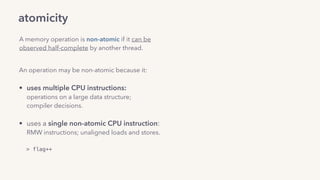atomicity
A memory operation is non-atomic if it can be
observed half-complete by another thread.
An operation may be non-atomic because it: 
• uses multiple CPU instructions: 
operations on a large data structure;  
compiler decisions. 
• uses a single non-atomic CPU instruction: 
RMW instructions; unaligned loads and stores.
> flag++
 