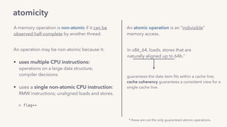 atomicity
A memory operation is non-atomic if it can be
observed half-complete by another thread.
An operation may be non-atomic because it: 
• uses multiple CPU instructions: 
operations on a large data structure;  
compiler decisions. 
• uses a single non-atomic CPU instruction: 
RMW instructions; unaligned loads and stores.
> flag++
An atomic operation is an “indivisible”
memory access.
In x86_64, loads, stores that are  
naturally aligned up to 64b.*
guarantees the data item ﬁts within a cache line; 
cache coherency guarantees a consistent view for a
single cache line.
* these are not the only guaranteed atomic operations.
 
