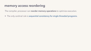 memory access reordering
The compiler, processor can reorder memory operations to optimize execution.
• The only cardinal rule is sequential consistency for single threaded programs. 
• Other guarantees about compiler reordering are captured by a  
language’s memory model: 
C++, Go guarantee data-race free programs will be sequentially consistent.
• For processor reordering, by the hardware memory model: 
x86_64 provides Total Store Ordering (TSO).
 
