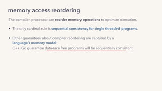 memory access reordering
The compiler, processor can reorder memory operations to optimize execution.
• The only cardinal rule is sequential consistency for single threaded programs. 
• Other guarantees about compiler reordering are captured by a  
language’s memory model: 
C++, Go guarantee data-race free programs will be sequentially consistent.
• For processor reordering, by the hardware memory model: 
x86_64 provides Total Store Ordering (TSO).
 