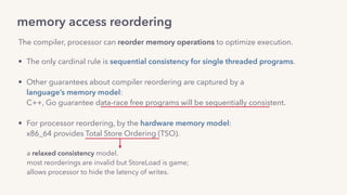 memory access reordering
The compiler, processor can reorder memory operations to optimize execution.
• The only cardinal rule is sequential consistency for single threaded programs. 
• Other guarantees about compiler reordering are captured by a  
language’s memory model: 
C++, Go guarantee data-race free programs will be sequentially consistent.
• For processor reordering, by the hardware memory model: 
x86_64 provides Total Store Ordering (TSO).
a relaxed consistency model.
most reorderings are invalid but StoreLoad is game; 
allows processor to hide the latency of writes.
 