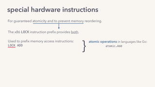 special hardware instructions
The x86 LOCK instruction preﬁx provides both.
Used to preﬁx memory access instructions:
LOCK ADD
For guaranteed atomicity and to prevent memory reordering.
}
atomic operations in languages like Go:
atomic.Add
atomic.CompareAndSwap
 