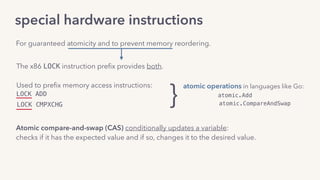 special hardware instructions
The x86 LOCK instruction preﬁx provides both.
Used to preﬁx memory access instructions:
LOCK ADD
For guaranteed atomicity and to prevent memory reordering.
}
atomic operations in languages like Go:
atomic.Add
atomic.CompareAndSwapLOCK CMPXCHG
Atomic compare-and-swap (CAS) conditionally updates a variable: 
checks if it has the expected value and if so, changes it to the desired value.
 