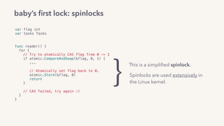 var flag int
var tasks Tasks
func reader() {
for {
// Try to atomically CAS flag from 0 -> 1
if atomic.CompareAndSwap(&flag, 0, 1) {
...
// Atomically set flag back to 0.
atomic.Store(&flag, 0)
return
} 
// CAS failed, try again :)
}
}
baby’s ﬁrst lock: spinlocks
This is a simpliﬁed spinlock.
Spinlocks are used extensively in
the Linux kernel.}
 