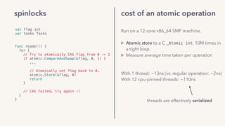 cost of an atomic operation
Run on a 12-core x86_64 SMP machine. 
Atomic store to a C _Atomic int, 10M times in
a tight loop.
Measure average time taken per operation 
(from within the program).
With 1 thread: ~13ns (vs. regular operation: ~2ns)
With 12 cpu-pinned threads: ~110ns
threads are effectively serialized
var flag int
var tasks Tasks
func reader() {
for {
// Try to atomically CAS flag from 0 -> 1
if atomic.CompareAndSwap(&flag, 0, 1) {
...
// Atomically set flag back to 0.
atomic.Store(&flag, 0)
return
} 
// CAS failed, try again :)
}
}
spinlocks
 