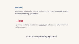 sweet.
…but
spinning for long durations is wasteful; it takes away CPU time from
other threads.
We have a scheme for mutual exclusion that provides atomicity and
memory ordering guarantees.
enter the operating system!
 