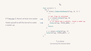 T2 is done 
(accessing the shared data)
T2
func writer() {
for {
if atomic.CompareAndSwap(&flag, 0, 1) {
...  
// Set flag to unlocked.
v := atomic.Xchg(&flag, 0)
if v == 2 {
// If there was a waiter, issue a wake up.
futex(&flag, FUTEX_WAKE, ...)
}
return
} 
v := atomic.Xchg(&flag, 2)
futex(&flag, FUTEX_WAIT, …)
}
}
if flag was 2, there’s at least one waiter
futex syscall to tell the kernel to wake
a waiter up.
 