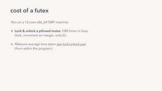 cost of a futex
Run on a 12-core x86_64 SMP machine. 
Lock & unlock a pthread mutex 10M times in loop 
(lock, increment an integer, unlock). 
Measure average time taken per lock/unlock pair 
(from within the program).
uncontended case (1 thread): ~13ns
contended case (12 cpu-pinned threads): ~0.9us
 