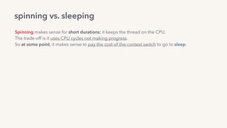 spinning vs. sleeping
Spinning makes sense for short durations; it keeps the thread on the CPU.
The trade-off is it uses CPU cycles not making progress.
So at some point, it makes sense to pay the cost of the context switch to go to sleep.
There are smart “hybrid” futexes: 
CAS-spin a small, ﬁxed number of times —> if that didn’t lock, make the futex syscall.
Example: the Go runtime’s futex implementation.
 
